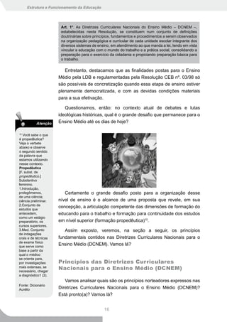 Estrutura e Funcionamento da Educação




                       Art. 1º. As Diretrizes Curriculares Nacionais do Ensino Médio – DCNEM –,
                       estabelecidas nesta Resolução, se constituem num conjunto de definições
                       doutrinárias sobre princípios, fundamentos e procedimentos a serem observados
                       na organização pedagógica e curricular de cada unidade escolar integrante dos
                       diversos sistemas de ensino, em atendimento ao que manda a lei, tendo em vista
                       vincular a educação com o mundo do trabalho e a prática social, consolidando a
                       preparação para o exercício da cidadania e propiciando preparação básica para
                       o trabalho.

                         Entretanto, destacamos que as finalidades postas para o Ensino
                      Médio pela LDB e regulamentadas pela Resolução CEB nº. 03/98 só
                      são possíveis de concretização quando essa etapa de ensino estiver
                      plenamente democratizada, e com as devidas condições materiais
                      para a sua efetivação.

                         Questionamos, então: no contexto atual de debates e lutas
                      ideológicas históricas, qual é o grande desafio que permanece para o
           Atenção    Ensino Médio até os dias de hoje?

10
   Você sabe o que
é propedêutica?
Veja o verbete
abaixo e observe
o segundo sentido
da palavra que
estamos utilizando
nesse contexto.
Propedêutica
[F. subst. de
propedêutico.]
Substantivo
feminino.
1.Introdução,
prolegômenos,            Certamente o grande desafio posto para a organização desse
de uma ciência;
ciência preliminar.   nível de ensino é o alcance de uma proposta que revele, em sua
2.Conjunto de
estudos que
                      concepção, a articulação competente das dimensões de formação do
antecedem,            educando para o trabalho e formação para continuidade dos estudos
como um estágio
preparatório, os      em nível superior (formação propedêutica)10.
cursos superiores.
3.Med. Conjunto          Assim exposto, veremos, na seção a seguir, os princípios
de indagações
orais e de técnicas   fundamentais contidos nas Diretrizes Curriculares Nacionais para o
de exame físico
que serve como
                      Ensino Médio (DCNEM). Vamos lá?
base a partir da
qual o médico
se orienta para,
por investigações     Princípios das Diretrizes Curriculares
mais extensas, se
necessário, chegar
                      Nacionais para o Ensino Médio (DCNEM)
a diagnóstico1 (2).
                         Vamos analisar quais são os princípios norteadores expressos nas
Fonte: Dicionário
Aurélio               Diretrizes Curriculares Nacionais para o Ensino Médio (DCNEM)?
                      Está pronto(a)? Vamos lá?


                                               16
 