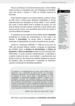 Estrutura e Funcionamento da Educação



   Pensar as Diretrizes Curriculares Nacionais para o Ensino Médio
implica revisitar as orientações para uma Pedagogia de Qualidade,
                                                                                              Atenção
como bem afirma o Parecer nº 15/98, do Conselho Nacional de
Educação.                                                                         11
                                                                                     “A diversificação
                                                                                  deverá ser
   Essas diretrizes seguem os princípios estéticos, políticos e éticos            acompanhada
                                                                                  de sistemas
da LDB. Como o Brasil possui diferentes modalidades ou formas                     de avaliação
organizacionais das instituições do Ensino Médio, é bom ressaltar                 que permitam o
                                                                                  acompanhamento
que cursar o Ensino Médio ainda é privilegio de poucos, por uma                   permanente
                                                                                  dos resultados,
série de fatores de ordem política, econômica e social. Dentre estes              tomando como
poucos que têm acesso, uma quantidade ainda menor tem acesso a                    referência as
                                                                                  competências
um Ensino Médio de qualidade.                                                     básicas a serem
                                                                                  alcançadas por
                                                                                  todos os alunos,
    É necessário que as escolas do Ensino Médio tenham identidade                 de acordo com a
diversificada em função das características do meio social e da                   LDB, as presentes
                                                                                  diretrizes e
clientela. A diversidade11 da escola média é necessária para                      as propostas
                                                                                  pedagógicas das
contemplar as desigualdades nos pontos de partida de seu alunado.                 escolas”.

    Conforme a Resolução CEB/CNE nº 15/98 de 03 de junho de                       BRASIL, PCN,
1998, três princípios básicos norteiam a proposta de organização                  1999, p.82. Parecer
                                                                                  CEB nº 15/98.
das DCNEM. Assim, a Estética da Sensibilidade, a Política da
Igualdade e a Ética da Identidade revelam-se como princípios inter-
relacionados, os quais priorizam respectivamente, a criatividade e
o espírito inventivo do aluno, como também o reconhecimento dos
direitos humanos e dos deveres dos cidadãos atrelados ao exercício
da cidadania, além de promoverem a superação de dicotomias,
visando à constituição de identidades igualitárias.




   “Os sistemas e os estabelecimentos de ensino médio deverão criar e
   desenvolver, com a participação da equipe docente e da comunidade,
   alternativas institucionais com identidade própria, baseadas na missão
   de educação do jovem, usando ampla e destemidamente as várias
   possibilidades de organização pedagógica, espacial e temporal, e de
   articulações e parcerias com instituições públicas ou privadas, abertas
   pela LDB, para formular políticas de ensino focalizadas nessa faixa etária,
   que contemplem a formação básica e a preparação geral para o trabalho,
   inclusive, se necessário e oportuno, integrando as séries finais do ensino
   fundamental com o ensino médio, em virtude da proximidade de faixa etária
   do alunado e das características comuns de especialização disciplinar que
   esses segmentos do sistema de ensino guardam entre si”.

                            BRASIL, PCN, 1999, p.82. Parecer CEB nº 15/98.




   Além disso, os princípios pedagógicos da identidade, diversidade

                                                    17
 