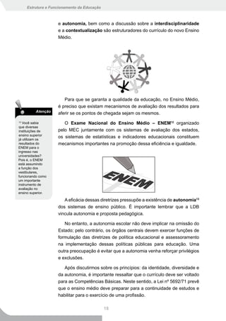 Estrutura e Funcionamento da Educação



                    e autonomia, bem como a discussão sobre a interdisciplinaridade
                    e a contextualização são estruturadores do currículo do novo Ensino
                    Médio.




                       Para que se garanta a qualidade da educação, no Ensino Médio,
                    é preciso que existam mecanismos de avaliação dos resultados para
         Atenção
                    aferir se os pontos de chegada sejam os mesmos.
12
   Você sabia          O Exame Nacional do Ensino Médio – ENEM12 organizado
que diversas
instituições de     pelo MEC juntamente com os sistemas de avaliação dos estados,
ensino superior
já utilizam os
                    os sistemas de estatísticas e indicadores educacionais constituem
resultados do       mecanismos importantes na promoção dessa eficiência e igualdade.
ENEM para o
ingresso nas
universidades?
Pois é, o ENEM
está assumindo
a função dos
vestibulares,
funcionando como
um importante
instrumento de
avaliação no
ensino superior.

                       A eficácia dessas diretrizes pressupõe a existência de autonomia13
                    dos sistemas de ensino público. É importante lembrar que a LDB
                    vincula autonomia e proposta pedagógica.

                       No entanto, a autonomia escolar não deve implicar na omissão do
                    Estado; pelo contrário, os órgãos centrais devem exercer funções de
                    formulação das diretrizes de política educacional e assessoramento
                    na implementação dessas políticas públicas para educação. Uma
                    outra preocupação é evitar que a autonomia venha reforçar privilégios
                    e exclusões.

                       Após discutirmos sobre os princípios: da identidade, diversidade e
                    da autonomia, é importante ressaltar que o currículo deve ser voltado
                    para as Competências Básicas. Neste sentido, a Lei nº 5692/71 prevê
                    que o ensino médio deve preparar para a continuidade de estudos e
                    habilitar para o exercício de uma profissão.

                                             18
 