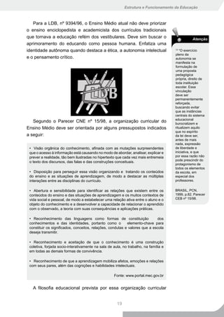 Estrutura e Funcionamento da Educação



   Para a LDB, nº 9394/96, o Ensino Médio atual não deve priorizar
o ensino enciclopedista e academicista dos currículos tradicionais
que tornava a educação refém dos vestibulares. Deve sim buscar o                                 Atenção
aprimoramento do educando como pessoa humana. Enfatiza uma
identidade autônoma quando destaca a ética, a autonomia intelectual                   13
                                                                                         “O exercício
                                                                                      pleno da
e o pensamento crítico.                                                               autonomia se
                                                                                      manifesta na
                                                                                      formulação de
                                                                                      uma proposta
                                                                                      pedagógica
                                                                                      própria, direito de
                                                                                      toda instituição
                                                                                      escolar. Essa
                                                                                      vinculação
                                                                                      deve ser
                                                                                      permanentemente
                                                                                      reforçada,
                                                                                      buscando evitar
                                                                                      que as instâncias
                                                                                      centrais do sistema
                                                                                      educacional
   Segundo o Parecer CNE nº 15/98, a organização curricular do                        burocratizem e
Ensino Médio deve ser orientada por alguns pressupostos indicados                     ritualizem aquilo
                                                                                      que no espírito
a seguir:                                                                             da lei deve ser,
                                                                                      antes de mais
                                                                                      nada, expressão
 • Visão orgânica do conhecimento, afinada com as mutações surpreendentes             de liberdade e
 que o acesso à informação está causando no modo de abordar, analisar, explicar e     iniciativa, e que
 prever a realidade, tão bem ilustradas no hipertexto que cada vez mais entremeia     por essa razão não
                                                                                      pode prescindir do
 o texto dos discursos, das falas e das construções conceituais.
                                                                                      protagonismo de
                                                                                      todos os elementos
 • Disposição para perseguir essa visão organizando e tratando os conteúdos           da escola, em
 do ensino e as situações de aprendizagem, de modo a destacar as múltiplas            especial dos
 interações entre as disciplinas do currículo.                                        professores.


 • Abertura e sensibilidade para identificar as relações que existem entre os         BRASIL, PCN,
 conteúdos do ensino e das situações de aprendizagem e os muitos contextos de         1999, p.82. Parecer
 vida social e pessoal, de modo a estabelecer uma relação ativa entre o aluno e o     CEB nº 15/98.
 objeto do conhecimento e a desenvolver a capacidade de relacionar o aprendido
 com o observado, a teoria com suas consequências e aplicações práticas.

 • Reconhecimento das linguagens como formas de constituição                 dos
 conhecimentos e das identidades, portanto como o           elemento-chave para
 constituir os significados, conceitos, relações, condutas e valores que a escola
 deseja transmitir.

 • Reconhecimento e aceitação de que o conhecimento é uma construção
 coletiva, forjada socio-interativamente na sala de aula, no trabalho, na família e
 em todas as demais formas de convivência.

 • Reconhecimento de que a aprendizagem mobiliza afetos, emoções e relações
 com seus pares, além das cognições e habilidades intelectuais.

                                                    Fonte: www.portal.mec.gov.br


   A filosofia educacional prevista por essa organização curricular


                                                      19
 