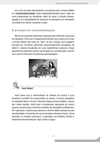 Estrutura e Funcionamento da Educação



   Um outro princípio das diretrizes curriculares para o Ensino Médio
é a interdisciplinaridade. Essa interdisciplinaridade deve ir além da
mera justaposição de disciplinas, além de evitar a diluição dessas.
Agrega a si a possibilidade de relacionar as disciplinas em atividades
ou projetos de estudo, pesquisa e ação.


O princípio da contextualização

   Dentre os contextos relevantes indicados pela LDB está o exercício
da cidadania. Para isso é indispensável lembrar que o jovem ao cursar
o Ensino Médio não parte do “zero”, já traz consigo uma bagagem
formada por conceitos adquiridos espontaneamente carregados de
afetos e valores resultantes de suas experiências pessoais. Essas
experiências anteriores devem ser levadas em consideração e devem
ser o ponto inicial para as próximas aprendizagens.




           Você Sabia?


    Você sabia que a reformulação do sistema de ensino é uma
tendência mundial? Em quase todos os países, o ensino obrigatório
foi estendido até os 16 anos. Quando chega ao Ensino Médio, o aluno
tem várias opções, tanto para a preparação adequada ao ensino
superior, quanto para o exercício imediato das atividades profissionais.
Em cada país, a política que estrutura o Ensino Médio apresenta suas
peculiaridades, de acordo com as convenções culturais e locais. Como
exemplo, no modelo americano, a educação nos Estados Unidos é
totalmente descentralizada. Veja o texto a seguir:




                                              21
 