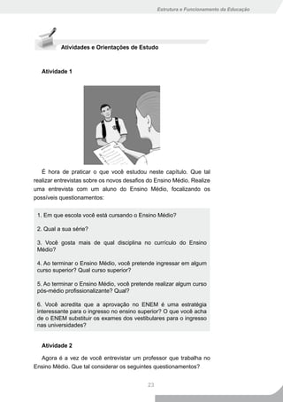 Estrutura e Funcionamento da Educação




          Atividades e Orientações de Estudo



   Atividade 1




   É hora de praticar o que você estudou neste capítulo. Que tal
realizar entrevistas sobre os novos desafios do Ensino Médio. Realize
uma entrevista com um aluno do Ensino Médio, focalizando os
possíveis questionamentos:


 1. Em que escola você está cursando o Ensino Médio?

 2. Qual a sua série?

 3. Você gosta mais de qual disciplina no currículo do Ensino
 Médio?

 4. Ao terminar o Ensino Médio, você pretende ingressar em algum
 curso superior? Qual curso superior?

 5. Ao terminar o Ensino Médio, você pretende realizar algum curso
 pós-médio profissionalizante? Qual?

 6. Você acredita que a aprovação no ENEM é uma estratégia
 interessante para o ingresso no ensino superior? O que você acha
 de o ENEM substituir os exames dos vestibulares para o ingresso
 nas universidades?


   Atividade 2

  Agora é a vez de você entrevistar um professor que trabalha no
Ensino Médio. Que tal considerar os seguintes questionamentos?


                                            23
 
