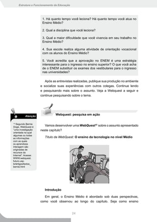 Estrutura e Funcionamento da Educação




                      1. Há quanto tempo você leciona? Há quanto tempo você atua no
                      Ensino Médio?

                      2. Qual a disciplina que você leciona?

                      3. Qual a maior dificuldade que você vivencia em seu trabalho no
                      Ensino Médio?

                      4. Sua escola realiza alguma atividade de orientação vocacional
                      com os alunos do Ensino Médio?

                      5. Você acredita que a aprovação no ENEM é uma estratégia
                      interessante para o ingresso no ensino superior? O que você acha
                      de o ENEM substituir os exames dos vestibulares para o ingresso
                      nas universidades?

                        Após as entrevistas realizadas, publique sua produção no ambiente
                     e socialize suas experiências com outros colegas. Continue lendo
                     e pesquisando mais sobre o assunto. Veja a Webquest a seguir e
                     continue pesquisando sobre o tema.




          Atenção
                               Webquest: pesquisa em ação

15
   Segundo Bernie
Doge, WebQuest é
                        Vamos desenvolver uma WebQuest15 sobre o assunto apresentado
“uma investigação    neste capítulo?
orientada na qual
algumas ou todas
as informações          Título da WebQuest: O ensino da tecnologia no nível Médio
com as quais
os aprendizes
interagem são
originadas de
recursos da
Internet”. Acesse:
WWW.webquest.
futuro.usp.
br∕artigos∕textos_
bernie.html




                        Introdução

                       Em geral, o Ensino Médio é abordado sob duas perspectivas,
                     como você observou ao longo do capítulo. Seja como ensino


                                             24
 