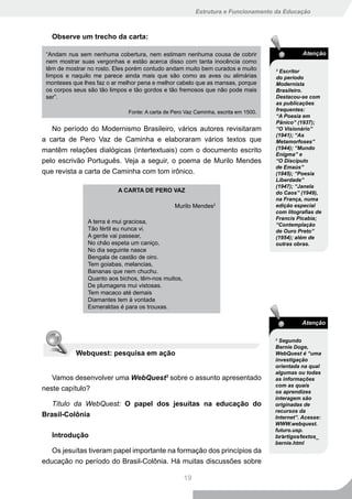 Estrutura e Funcionamento da Educação



   Observe um trecho da carta:

 “Andam nus sem nenhuma cobertura, nem estimam nenhuma cousa de cobrir                         Atenção
 nem mostrar suas vergonhas e estão acerca disso com tanta inocência como
 têm de mostrar no rosto. Eles porém contudo andam muito bem curados e muito         2
                                                                                       Escritor
 limpos e naquilo me parece ainda mais que são como as aves ou alimárias             do período
 monteses que lhes faz o ar melhor pena e melhor cabelo que as mansas, porque        Modernista
 os corpos seus são tão limpos e tão gordos e tão fremosos que não pode mais         Brasileiro.
 ser”.                                                                               Destacou-se com
                                                                                     as publicações
                              Fonte: A carta de Pero Vaz Caminha, escrita em 1500.   frequentes:
                                                                                     “A Poesia em
                                                                                     Pânico” (1937);
   No período do Modernismo Brasileiro, vários autores revisitaram                   “O Visionário”
                                                                                     (1941); “As
a carta de Pero Vaz de Caminha e elaboraram vários textos que                        Metamorfoses”
mantêm relações dialógicas (intertextuais) com o documento escrito                   (1944); “Mundo
                                                                                     Enigma” e
pelo escrivão Português. Veja a seguir, o poema de Murilo Mendes                     “O Discípulo
                                                                                     de Emaús”
que revista a carta de Caminha com tom irônico.                                      (1945); “Poesia
                                                                                     Liberdade”
                                                                                     (1947); “Janela
                           A CARTA DE PERO VAZ                                       do Caos” (1949),
                                                                                     na França, numa
                                                Murilo Mendes2                       edição especial
                                                                                     com litografias de
                                                                                     Francis Picabia;
                A terra é mui graciosa,
                                                                                     “Contemplação
                Tão fértil eu nunca vi.                                              de Ouro Preto”
                A gente vai passear,                                                 (1954); além de
                No chão espeta um caniço,                                            outras obras.
                No dia seguinte nasce
                Bengala de castão de oiro.
                Tem goiabas, melancias,
                Bananas que nem chuchu.
                Quanto aos bichos, têm-nos muitos,
                De plumagens mui vistosas.
                Tem macaco até demais
                Diamantes tem à vontade
                Esmeraldas é para os trouxas.

                                                                                               Atenção

                                                                                     3
                                                                                       Segundo
                                                                                     Bernie Doge,
           Webquest: pesquisa em ação                                                WebQuest é “uma
                                                                                     investigação
                                                                                     orientada na qual
                                                                                     algumas ou todas
   Vamos desenvolver uma WebQuest3 sobre o assunto apresentado                       as informações
                                                                                     com as quais
neste capítulo?                                                                      os aprendizes
                                                                                     interagem são
   Título da WebQuest: O papel dos jesuítas na educação do                           originadas de
                                                                                     recursos da
Brasil-Colônia                                                                       Internet”. Acesse:
                                                                                     WWW.webquest.
                                                                                     futuro.usp.
   Introdução                                                                        br∕artigos∕textos_
                                                                                     bernie.html
   Os jesuítas tiveram papel importante na formação dos princípios da
educação no período do Brasil-Colônia. Há muitas discussões sobre

                                                     19
 