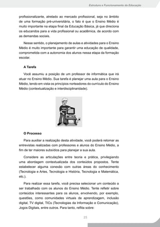 Estrutura e Funcionamento da Educação



profissionalizante, atrelado ao mercado profissional, seja no âmbito
de uma formação pré-universitária, o fato é que o Ensino Médio é
muito importante na etapa final da Educação Básica, já que direciona
os educandos para a vida profissional ou acadêmica, de acordo com
as demandas sociais.

   Nesse sentido, o planejamento de aulas e atividades para o Ensino
Médio é muito importante para garantir uma educação de qualidade,
comprometida com a autonomia dos alunos nessa etapa da formação
escolar.

   A Tarefa

   Você assumiu a posição de um professor de informática que irá
atuar no Ensino Médio. Sua tarefa é planejar uma aula para o Ensino
Médio, tendo em vista os princípios norteadores do currículo do Ensino
Médio (contextualização e interdisciplinaridade).




   O Processo

   Para auxiliar a realização desta atividade, você poderá retomar as
entrevistas realizadas com professores e alunos do Ensino Médio, a
fim de ter maiores subsídios para planejar a sua aula.

   Considere as articulações entre teoria e prática, privilegiando
uma abordagem contextualizada dos conteúdos propostos. Tente
estabelecer alguma conexão com outras áreas do conhecimento
(Tecnologia e Artes, Tecnologia e História, Tecnologia e Matemática,
etc.).

   Para realizar essa tarefa, você precisa selecionar um conteúdo a
ser trabalhado com os alunos do Ensino Médio. Tente refletir sobre
conteúdos interessantes para os alunos, envolvendo, por exemplo,
questões, como comunidades virtuais de aprendizagem, inclusão
digital, TV digital, TICs (Tecnologias da Informação e Comunicação),
Jogos Digitais, entre outros. Para tanto, reflita sobre:

                                             25
 