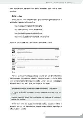 Estrutura e Funcionamento da Educação



para ajudar você na realização desta atividade. Boa sorte e bons
estudos!

   Referências

    Pesquise nos sites indicados para que você consiga desenvolver a
atividade proposta de forma eficaz.

      http://webquest.org/search/index.php

      http://webquest.sp.senac.br/textos/ref,

      http://bestwebquests.com/default.asp

      http://www.clubedoprofessor.com.br/webquest/


Vamos participar de um fórum de discussão?




    Vamos continuar refletindo sobre o assunto em um fórum temático
de discussão. Tente refletir sobre as questões abaixo e depois poste
seus comentários no fórum de discussão. Lembre-se: sua participação
é fundamental para o sucesso na disciplina. Participe!

 • Reflita sobre o contexto atual e as novas exigências para o Ensino Médio.

 • A LDB e as DCNEM conseguem nortear adequadamente esse nível de
 ensino?

 • O Ensino Médio tem servido mais para preparar para o mercado de trabalho ou
 para o ensino superior?


    Com base em tais questionamentos, reflita, pesquise sobre o
assunto, elabore um texto-síntese e envie sua produção textual para
o fórum de discussão.

                                                     27
 