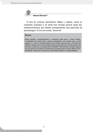 Estrutura e Funcionamento da Educação




                           Vamos Revisar?


                  É hora de continuar aprendendo. Releia o capítulo, revise os
               conteúdos propostos e se ainda tiver dúvidas procure ajuda dos
               professores/tutores que estarão acompanhando seus percursos de
               aprendizagem. É hora da revisão. Vamos lá?

                Resumo

                Neste capítulo, contextualizamos a demanda atual para o Ensino Médio.
                A dualidade que existe entre o ensino propedêutico que prepara para o nível
                superior e o ensino profissionalizante que prepara apenas para o mercado de
                trabalho. Realizou-se uma discussão sobre os princípios que norteiam esse nível
                de ensino, através de um estudo sobre o DCNEM. Você observou, também, alguns
                dos princípios que norteiam as Diretrizes Curriculares para o Ensino Médio como:
                identidade, diversidade, autonomia, interdisciplinaridade e contextualização.




                                         28
 