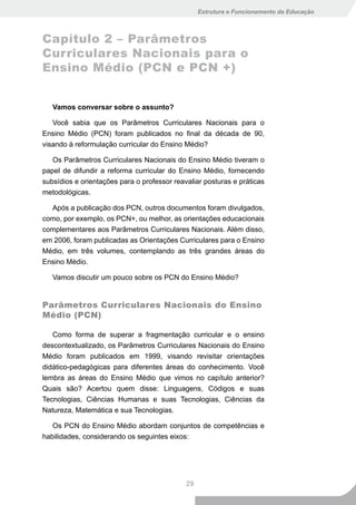 Estrutura e Funcionamento da Educação



Capítulo 2 – Parâmetros
Curriculares Nacionais para o
Ensino Médio (PCN e PCN +)


   Vamos conversar sobre o assunto?

   Você sabia que os Parâmetros Curriculares Nacionais para o
Ensino Médio (PCN) foram publicados no final da década de 90,
visando à reformulação curricular do Ensino Médio?

   Os Parâmetros Curriculares Nacionais do Ensino Médio tiveram o
papel de difundir a reforma curricular do Ensino Médio, fornecendo
subsídios e orientações para o professor reavaliar posturas e práticas
metodológicas.

  Após a publicação dos PCN, outros documentos foram divulgados,
como, por exemplo, os PCN+, ou melhor, as orientações educacionais
complementares aos Parâmetros Curriculares Nacionais. Além disso,
em 2006, foram publicadas as Orientações Curriculares para o Ensino
Médio, em três volumes, contemplando as três grandes áreas do
Ensino Médio.

   Vamos discutir um pouco sobre os PCN do Ensino Médio?


Parâmetros Curriculares Nacionais do Ensino
Médio (PCN)

   Como forma de superar a fragmentação curricular e o ensino
descontextualizado, os Parâmetros Curriculares Nacionais do Ensino
Médio foram publicados em 1999, visando revisitar orientações
didático-pedagógicas para diferentes áreas do conhecimento. Você
lembra as áreas do Ensino Médio que vimos no capítulo anterior?
Quais são? Acertou quem disse: Linguagens, Códigos e suas
Tecnologias, Ciências Humanas e suas Tecnologias, Ciências da
Natureza, Matemática e sua Tecnologias.

   Os PCN do Ensino Médio abordam conjuntos de competências e
habilidades, considerando os seguintes eixos:




                                             29
 
