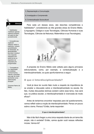 Estrutura e Funcionamento da Educação




                       1. Representação e Comunicação

                       2. Investigação e Compreensão

                       3. Contextualização Sociocultural

           Atenção
                          Para cada um desses eixos, são descritas competências e
16                    habilidades16, considerando as três grandes áreas do Ensino Médio.
• Habilidades:
mobilizam apenas
                      (Linguagens, Códigos e suas Tecnologias, Ciências Humanas e suas
saberes limitados,    Tecnologias, Ciências da Natureza, Matemática e sua Tecnologias).
em geral do tipo
procedimental.

• Competências:
exploram
saberes vastos e
explícitos, incluem
possibilidades
de abstração, de
generalização,
permitem construir
uma resposta
adaptada sem
extraí-la de um
repertório de
respostas pré-
programadas.

• “Competência            A proposta do Ensino Médio está voltada para alguns princípios
é a capacidade        estruturadores, como, por exemplo, a contextualização e a
de mobilizar
conhecimentos,        interdisciplinaridade, os quais aprofundaremos a seguir.
valores e decisões
para agir de modo
pertinente numa
determinada           O que é Interdisciplinaridade?
situação”.

(Guiomar Namo de          Você já deve ter ouvido falar muito a respeito da importância de
Mello).
                      se ampliar a discussão sobre a interdisciplinaridade na escola. De
                      fato, muitas discussões teóricas existem sobre esse tema, mas será
                      que, na prática escolar, a interdisciplinaridade é vivenciada de modo
                      eficaz?

                         Antes de tentarmos encontrar respostas para tal questionamento,
                      vamos refletir sobre a noção de interdisciplinaridade. Pense um pouco
                      sobre o tema. Pensou? Então, tente responder:

                                              O que é interdisciplinaridade?


                          Não é tão fácil chegar a uma única resposta diante de um tema tão
                      amplo, não é verdade? Então, vamos ajudar você nessas reflexões
                      iniciais. Vamos lá?

                                                30
 
