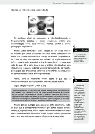 Estrutura e Funcionamento da Educação



Rumo à Interdisciplinaridade




    No contexto atual da educação, a interdisciplinaridade é
frequentemente debatida e muitos estudiosos tentam uma
sistematização sobre esse conceito, visando facilitar a prática
pedagógica do professor.
                                                                                                 Atenção
   Muitas vezes confundida como adoção de um único método
de trabalho por várias disciplinas, ou ainda como justaposição de                      17
                                                                                         Quando usamos
conteúdos, a interdisciplinaridade precisa ser melhor compreendida,                    essa expressão,
                                                                                       estamos pensando
tendo-se em vista não apenas uma reflexão de cunho puramente                           na articulação
teórico, mas também visando à aplicação pragmática17 no espaço da                      teoria e prática.

sala de aula. Só a partir disso é que a prática interdisciplinar será
efetivamente realizada, podendo funcionar como subsídio ao trabalho
pedagógico dos professores sensíveis à importância da articulação
do conhecimento no atual mundo globalizado.

    Assim, torna-se importante refletir sobre o que seja                           a
                                                                                                 Atenção
interdisciplinaridade no atual contexto das discussões teóricas.

   Veja a citação de Luck18 (1994, p. 64):
                                                                                       18
                                                                                          Heloísa Luck
                                                                                       escreveu o
                                                                                       livro Pedagogia
 “Interdisciplinaridade é o processo que envolve a integração e engajamento de         Interdisciplinar,
 educadores, num trabalho conjunto, de interação das disciplinas do currículo          uma publicação
 escolar entre si e com a realidade, de modo a superar a fragmentação do ensino,       da editora Vozes.
                                                                                       Este livro é bem
 objetivando a formação dos alunos, a fim de que possam exercer criticamente a
                                                                                       interessante e
 cidadania, mediante uma visão global de mundo e serem capazes de enfrentar
                                                                                       apresenta uma
 os problemas complexos, amplos e globais da realidade atual”.                         visão geral
                                                                                       sobre conceitos
                                                                                       referentes à
   Mesmo com os avanços que a educação sofre atualmente, pode-                         pedagogia
se dizer que o conhecimento trabalhado por certas escolas ainda é                      interdisciplinar.
                                                                                       Trata-se de um
estanque, fragmentado e, muitas vezes, não mantém uma relação direta                   convite à reflexão
                                                                                       sobre nossa
com a realidade social dos alunos. Então, surge a interdisciplinaridade                prática pedagógica
como uma alternativa para superar a fragmentação do ensino.                            em sintonia com
                                                                                       uma abordagem
                                                                                       interdisciplinar.




                                                    31
 