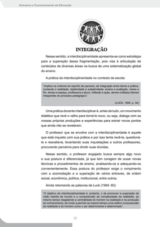 Estrutura e Funcionamento da Educação




                  Nesse sentido, a interdisciplinaridade apresenta-se como estratégia
               para a superação dessa fragmentação, pois visa à articulação de
               conteúdos de diversas áreas na busca de uma sistematização global
               do ensino.

                  A prática da interdisciplinaridade no contexto da escola:

                “Implica na vivência do espírito de parceria, de integração entre teoria e prática,
                conteúdo e realidade, objetividade e subjetividade, ensino e avaliação, meios e
                fim, tempo e espaço, professora e aluno, reflexão e ação, dentre múltiplos fatores
                integrantes do processo pedagógico”.

                                                                              (LUCK, 1994, p. 34)


                  Uma prática docente interdisciplinar é, antes de tudo, um movimento
               dialético que revê o velho para torná-lo novo, ou seja, dialoga com as
               nossas próprias produções e experiências para extrair novos pontos
               que ainda não se revelaram.

                  O professor que se envolve com a interdisciplinaridade é aquele
               que está inquieto com sua prática e por isso tenta revê-la, questioná-
               la e reavaliá-la, levantando suas inquietações a outros professores,
               procurando parceiros para dividir suas dúvidas.

                  Nesse sentido, o professor engajado busca sempre algo novo
               e sua postura é diferenciada, já que tem coragem de ousar novas
               técnicas e procedimentos de ensino, analisando-os e adequando-os
               convenientemente. Essa postura do professor exige o rompimento
               com a acomodação e a superação de vários entraves, de ordem
               social, econômica, política, institucional, entre outros.

                  Ainda retomando as palavras de Luck (1994: 60):

                “O objetivo da interdisciplinaridade é, portanto, o de promover a superação da
                visão restrita de mundo e a compreensão da complexidade da realidade, ao
                mesmo tempo resgatando a centralidade do homem na realidade e na produção
                do conhecimento, de modo a permitir ao mesmo tempo uma melhor compreensão
                da realidade e do homem como o ser determinante e determinado”.



                                          32
 