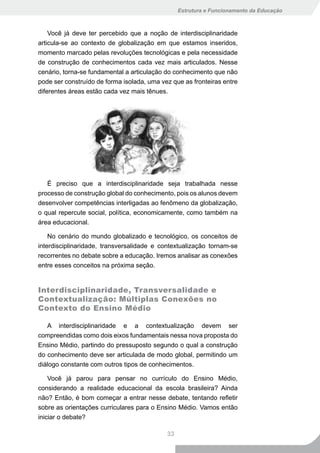 Estrutura e Funcionamento da Educação



    Você já deve ter percebido que a noção de interdisciplinaridade
articula-se ao contexto de globalização em que estamos inseridos,
momento marcado pelas revoluções tecnológicas e pela necessidade
de construção de conhecimentos cada vez mais articulados. Nesse
cenário, torna-se fundamental a articulação do conhecimento que não
pode ser construído de forma isolada, uma vez que as fronteiras entre
diferentes áreas estão cada vez mais tênues.




   É preciso que a interdisciplinaridade seja trabalhada nesse
processo de construção global do conhecimento, pois os alunos devem
desenvolver competências interligadas ao fenômeno da globalização,
o qual repercute social, política, economicamente, como também na
área educacional.

    No cenário do mundo globalizado e tecnológico, os conceitos de
interdisciplinaridade, transversalidade e contextualização tornam-se
recorrentes no debate sobre a educação. Iremos analisar as conexões
entre esses conceitos na próxima seção.


Interdisciplinaridade, Transversalidade e
Contextualização: Múltiplas Conexões no
Contexto do Ensino Médio

   A interdisciplinaridade e a contextualização devem ser
compreendidas como dois eixos fundamentais nessa nova proposta do
Ensino Médio, partindo do pressuposto segundo o qual a construção
do conhecimento deve ser articulada de modo global, permitindo um
diálogo constante com outros tipos de conhecimentos.

    Você já parou para pensar no currículo do Ensino Médio,
considerando a realidade educacional da escola brasileira? Ainda
não? Então, é bom começar a entrar nesse debate, tentando refletir
sobre as orientações curriculares para o Ensino Médio. Vamos então
iniciar o debate?

                                            33
 