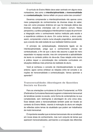 Estrutura e Funcionamento da Educação



                  O currículo do Ensino Médio deve estar centrado em alguns eixos
               norteadores, tais como: a interdisciplinaridade, a transversalidade
               e a contextualização. Vamos refletir um pouco sobre tais conceitos?

                  Devemos compreender a interdisciplinaridade não apenas como
               mera justaposição de conhecimentos de diversas áreas do saber,
               mas sim como processo dinâmico em que há interação efetiva das
               diversas disciplinas orientadas sob um objetivo comum. Nessa
               perspectiva, a prática pedagógica interdisciplinar é capaz de promover
               a integração entre o conhecimento teórico instituído pela escola e
               a experiência cotidiana do aluno. Em outros termos, o aluno pode,
               assim, compreender a teoria numa situação pragmática, percebendo
               que a escola não está isolada de sua realidade histórico-social.

                   O princípio da contextualização, diretamente ligado ao da
               interdisciplinaridade, prega que o conhecimento precisa ser
               contextualizado, a fim de que o aluno não assuma o papel de mero
               espectador no espaço escolar, mas sim compreenda a aplicabilidade
               da teoria no contexto prático do dia-a-dia. Essa relação entre teoria
               e prática requer a concretização dos conteúdos curriculares em
               situações didáticas mais próximas da realidade do aluno.

                  Você já conheceu o conceito de interdisciplinaridade na seção
               anterior, agora vamos enfatizar as relações entre tal conceito e as
               noções de transversalidade e contextualização. Vamos aprender a
               aprender?


               Transversalidade: Abordagem de Questões
               Sociais na Escola

                  Para as orientações curriculares do Ensino Fundamental, os PCN
               (Parâmetros Curriculares Nacionais) sugerem o tratamento transversal
               de temáticas sociais na escola, como forma de contemplá-las na sua
               complexidade, sem restringi-las à abordagem de uma única área.
               Esse debate sobre a transversalidade também pode ser levado ao
               contexto do Ensino Médio, visando à motivação do aluno em relação
               às reflexões sobre temas da atualidade que podem ser trabalhados
               de modo transversal.

                  É importante ressaltar que os temas transversais não se constituem
               em novas áreas do conhecimento, mas num conjunto de temas que
               aparecem transversalizados, permeando a concepção das diferentes


                                        34
 