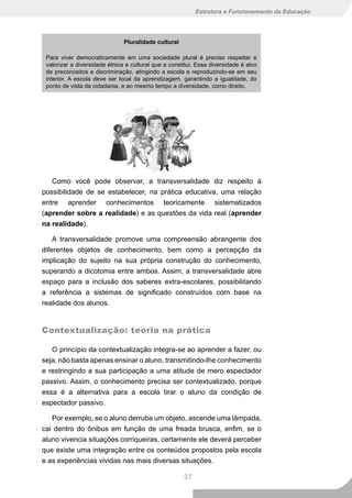 Estrutura e Funcionamento da Educação




                               Pluralidade cultural

 Para viver democraticamente em uma sociedade plural é preciso respeitar e
 valorizar a diversidade étnica e cultural que a constitui. Essa diversidade é alvo
 de preconceitos e discriminação, atingindo a escola e reproduzindo-se em seu
 interior. A escola deve ser local da aprendizagem, garantindo a igualdade, do
 ponto de vista da cidadania, e ao mesmo tempo a diversidade, como direito.




   Como você pode observar, a transversalidade diz respeito à
possibilidade de se estabelecer, na prática educativa, uma relação
entre aprender conhecimentos teoricamente sistematizados
(aprender sobre a realidade) e as questões da vida real (aprender
na realidade).

    A transversalidade promove uma compreensão abrangente dos
diferentes objetos de conhecimento, bem como a percepção da
implicação do sujeito na sua própria construção do conhecimento,
superando a dicotomia entre ambos. Assim, a transversalidade abre
espaço para a inclusão dos saberes extra-escolares, possibilitando
a referência a sistemas de significado construídos com base na
realidade dos alunos.


Contextualização: teoria na prática

   O princípio da contextualização integra-se ao aprender a fazer, ou
seja, não basta apenas ensinar o aluno, transmitindo-lhe conhecimento
e restringindo a sua participação a uma atitude de mero espectador
passivo. Assim, o conhecimento precisa ser contextualizado, porque
essa é a alternativa para a escola tirar o aluno da condição de
espectador passivo.

   Por exemplo, se o aluno derruba um objeto, ascende uma lâmpada,
cai dentro do ônibus em função de uma freada brusca, enfim, se o
aluno vivencia situações corriqueiras, certamente ele deverá perceber
que existe uma integração entre os conteúdos propostos pela escola
e as experiências vividas nas mais diversas situações.

                                                      37
 