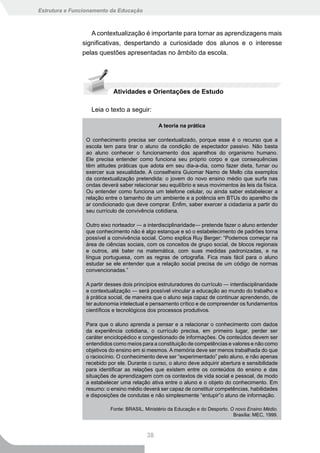 Estrutura e Funcionamento da Educação



                  A contextualização é importante para tornar as aprendizagens mais
               significativas, despertando a curiosidade dos alunos e o interesse
               pelas questões apresentadas no âmbito da escola.




                           Atividades e Orientações de Estudo

                  Leia o texto a seguir:

                                               A teoria na prática

                O conhecimento precisa ser contextualizado, porque esse é o recurso que a
                escola tem para tirar o aluno da condição de espectador passivo. Não basta
                ao aluno conhecer o funcionamento dos aparelhos do organismo humano.
                Ele precisa entender como funciona seu próprio corpo e que consequências
                têm atitudes práticas que adota em seu dia-a-dia, como fazer dieta, fumar ou
                exercer sua sexualidade. A conselheira Guiomar Namo de Mello cita exemplos
                da contextualização pretendida: o jovem do novo ensino médio que surfa nas
                ondas deverá saber relacionar seu equilíbrio e seus movimentos às leis da física.
                Ou entender como funciona um telefone celular, ou ainda saber estabelecer a
                relação entre o tamanho de um ambiente e a potência em BTUs do aparelho de
                ar condicionado que deve comprar. Enfim, saber exercer a cidadania a partir do
                seu currículo de convivência cotidiana.

                Outro eixo norteador ― a interdisciplinaridade― pretende fazer o aluno entender
                que conhecimento não é algo estanque e só o estabelecimento de padrões torna
                possível a convivência social. Como explica Ruy Berger: “Podemos começar na
                área de ciências sociais, com os conceitos de grupo social, de blocos regionais
                e outros, até bater na matemática, com suas medidas padronizadas, e na
                língua portuguesa, com as regras de ortografia. Fica mais fácil para o aluno
                estudar se ele entender que a relação social precisa de um código de normas
                convencionadas.”

                A partir desses dois princípios estruturadores do currículo ― interdisciplinaridade
                e contextualização ― será possível vincular a educação ao mundo do trabalho e
                à prática social, de maneira que o aluno seja capaz de continuar aprendendo, de
                ter autonomia intelectual e pensamento crítico e de compreender os fundamentos
                científicos e tecnológicos dos processos produtivos.

                Para que o aluno aprenda a pensar e a relacionar o conhecimento com dados
                da experiência cotidiana, o currículo precisa, em primeiro lugar, perder ser
                caráter enciclopédico e congestionado de informações. Os conteúdos devem ser
                entendidos como meios para a constituição de competências e valores e não como
                objetivos do ensino em si mesmos. A memória deve ser menos trabalhada do que
                o raciocínio. O conhecimento deve ser “experimentado” pelo aluno, e não apenas
                recebido por ele. Durante o curso, o aluno deve adquirir abertura e sensibilidade
                para identificar as relações que existem entre os conteúdos do ensino e das
                situações de aprendizagem com os contextos de vida social e pessoal, de modo
                a estabelecer uma relação ativa entre o aluno e o objeto do conhecimento. Em
                resumo: o ensino médio deverá ser capaz de constituir competências, habilidades
                e disposições de condutas e não simplesmente “entupir”o aluno de informação.

                          Fonte: BRASIL. Ministério da Educação e do Desporto. O novo Ensino Médio.
                                                                                Brasília: MEC, 1999.



                                          38
 