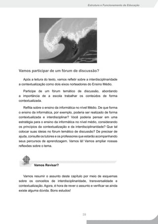 Estrutura e Funcionamento da Educação




Vamos participar de um fórum de discussão?

   Após a leitura do texto, vamos refletir sobre a interdisciplinaridade
a contextualização como dois eixos norteadores do Ensino Médio.

   Participe de um fórum temático de discussão, abordando
a importância de a escola trabalhar os conteúdos de forma
contextualizada.

    Reflita sobre o ensino da informática no nível Médio. De que forma
o ensino da informática, por exemplo, poderia ser realizado de forma
contextualizada e interdisciplinar? Você poderia pensar em uma
estratégia para o ensino da informática no nível médio, considerando
os princípios da contextualização e da interdisciplinaridade? Que tal
colocar suas ideias no fórum temático de discussão? De precisar de
ajuda, consulte os tutores e os professores que estarão acompanhando
seus percursos de aprendizagem. Vamos lá! Vamos ampliar nossas
reflexões sobre o tema.




           Vamos Revisar?


   Vamos resumir o assunto deste capítulo por meio de esquemas
sobre os conceitos de interdisciplinaridade, transversalidade e
contextualização. Agora, é hora de rever o assunto e verificar se ainda
existe alguma dúvida. Bons estudos!




                                              39
 