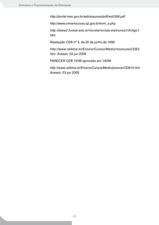 Estrutura e Funcionamento da Educação



                      http://portal.mec.gov.br/seb/arquivos/pdf/res0398.pdf

                      http://www.crmariocovas.sp.gov.br/enm_a.php

                      http://www2.funedi.edu.br/revista/revista-eletronica1/Artigo1.
                      htm

                      Resolução CEB nº 3, de 26 de junho de 1998

                      http://www.cefetce.br/Ensino/Cursos/Medio/resolucaoCEB3.
                      htm Acesso: 03 jun 2009

                      PARECER CEB 15/98 aprovado em 1/6/98

                      http://www.cefetce.br/Ensino/Cursos/Medio/parecerCEB15.htm
                      Acesso: 03 jun 2009




                                        42
 
