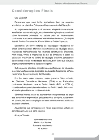 Estrutura e Funcionamento da Educação



Considerações Finais

   Olá, Cursista!

   Esperamos que você tenha aproveitado bem os assuntos
abordados na disciplina Estrutura e Funcionamento da Educação.

    Ao longo desta disciplina, você percebeu a importância de ampliar
as reflexões sobre a educação, reconhecendo a legislação educacional
como ferramenta primordial no debate para as reformulações
curriculares acerca das diferentes modalidades de ensino (Educação
Infantil, Ensino Fundamental, Ensino Médio e Ensino Superior).

   Estudamos um breve histórico da organização educacional no
Brasil, considerando as diferentes fases históricas da educação e suas
respectivas representações nas diversas constituições brasileiras.
Além disso, vimos a importância da Lei de Diretrizes e Bases da
Educação, nº 9394/96 no cenário da educação brasileira, percebendo
os diferentes níveis e modalidades de ensino, bem como sua estrutura
organizacional conforme a legislação vigente.

   Outro aspecto abordado considerou os profissionais da educação
e os recursos financeiros destinados à educação, focalizando o Plano
Nacional de Desenvolvimento da Educação.

    Por fim, como você observou, neste quarto e último módulo,
as Diretrizes Curriculares Nacionais (DCN) e os Parâmetros
curriculares Nacionais para o Ensino Médio (PCN e PCN +),
considerando os princípios orientadores do Ensino Médio, tais como:
a interdisciplinaridade e a contextualização.

    Sentimos imenso prazer ao acompanhar seus percursos ao longo
das atividades e experiências propostas nesta disciplina. Esperamos
ter contribuído para a ampliação de seus conhecimentos acerca da
educação brasileira.

   Aguardamos sua participação em novas experiências virtuais de
aprendizagem. Até lá e bons estudos!

   Abraços Virtuais,

                        Ivanda Martins Silva
                         Maria Lúcia Soares
                        Roseane Nascimento
                             As autoras

                                             43
 