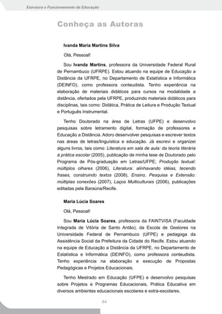 Estrutura e Funcionamento da Educação



               Conheça as Autoras

                  Ivanda Maria Martins Silva

                   Olá, Pessoal!

                   Sou Ivanda Martins, professora da Universidade Federal Rural
               de Pernambuco (UFRPE). Estou atuando na equipe de Educação a
               Distância da UFRPE, no Departamento de Estatística e Informática
               (DEINFO), como professora conteudista. Tenho experiência na
               elaboração de materiais didáticos para cursos na modalidade a
               distância, ofertados pela UFRPE, produzindo materiais didáticos para
               disciplinas, tais como: Didática, Prática de Leitura e Produção Textual
               e Português Instrumental.

                  Tenho Doutorado na área de Letras (UFPE) e desenvolvo
               pesquisas sobre letramento digital, formação de professores e
               Educação a Distância. Adoro desenvolver pesquisas e escrever textos
               nas áreas de letras/linguística e educação. Já escrevi e organizei
               alguns livros, tais como: Literatura em sala de aula: da teoria literária
               à prática escolar (2005), publicação de minha tese de Doutorado pelo
               Programa de Pós-graduação em Letras/UFPE; Produção textual:
               múltiplos olhares (2006), Literatura: alinhavando idéias, tecendo
               frases, construindo textos (2008), Ensino, Pesquisa e Extensão:
               múltiplas conexões (2007), Laços Multiculturais (2006), publicações
               editadas pela Baraúna/Recife.

                  Maria Lúcia Soares

                  Olá, Pessoal!

                   Sou Maria Lúcia Soares, professora da FAINTVISA (Faculdade
               Integrada de Vitória de Santo Antão), da Escola de Gestores na
               Universidade Federal de Pernambuco (UFPE) e pedagoga da
               Assistência Social da Prefeitura da Cidade do Recife. Estou atuando
               na equipe de Educação a Distância da UFRPE, no Departamento de
               Estatística e Informática (DEINFO), como professora conteudista.
               Tenho experiência na elaboração e execução de Propostas
               Pedagógicas e Projetos Educacionais.

                  Tenho Mestrado em Educação (UFPE) e desenvolvo pesquisas
               sobre Projetos e Programas Educacionais, Prática Educativa em
               diversos ambientes educacionais escolares e extra-escolares.

                                        44
 