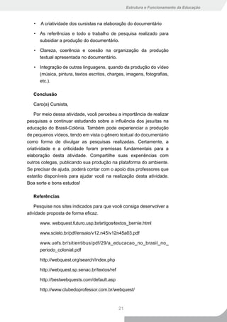Estrutura e Funcionamento da Educação



   •   A criatividade dos cursistas na elaboração do documentário

   • As referências e todo o trabalho de pesquisa realizado para
     subsidiar a produção do documentário.

   • Clareza, coerência e coesão na organização da produção
     textual apresentada no documentário.

   • Integração de outras linguagens, quando da produção do vídeo
     (música, pintura, textos escritos, charges, imagens, fotografias,
     etc.).

   Conclusão

   Caro(a) Cursista,

    Por meio dessa atividade, você percebeu a importância de realizar
pesquisas e continuar estudando sobre a influência dos jesuítas na
educação do Brasil-Colônia. Também pode experienciar a produção
de pequenos vídeos, tendo em vista o gênero textual do documentário
como forma de divulgar as pesquisas realizadas. Certamente, a
criatividade e a criticidade foram premissas fundamentais para a
elaboração desta atividade. Compartilhe suas experiências com
outros colegas, publicando sua produção na plataforma do ambiente.
Se precisar de ajuda, poderá contar com o apoio dos professores que
estarão disponíveis para ajudar você na realização desta atividade.
Boa sorte e bons estudos!

   Referências

    Pesquise nos sites indicados para que você consiga desenvolver a
atividade proposta de forma eficaz.

       www. webquest.futuro.usp.br∕artigos∕textos_bernie.html

       www.scielo.br/pdf/ensaio/v12.n45/v12n45a03.pdf

       www.uefs.br/sitientibus/pdf/29/a_educacao_no_brasil_no_
       periodo_colonial.pdf

       http://webquest.org/search/index.php

       http://webquest.sp.senac.br/textos/ref

       http://bestwebquests.com/default.asp

       http://www.clubedoprofessor.com.br/webquest/



                                                21
 