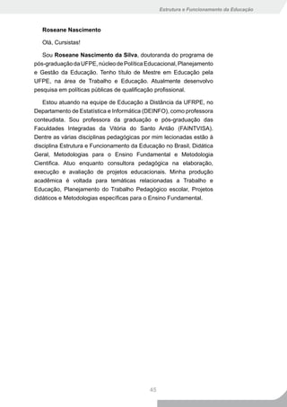 Estrutura e Funcionamento da Educação



   Roseane Nascimento

   Olá, Cursistas!

   Sou Roseane Nascimento da Silva, doutoranda do programa de
pós-graduação da UFPE, núcleo de Política Educacional, Planejamento
e Gestão da Educação. Tenho título de Mestre em Educação pela
UFPE, na área de Trabalho e Educação. Atualmente desenvolvo
pesquisa em políticas públicas de qualificação profissional.

   Estou atuando na equipe de Educação a Distância da UFRPE, no
Departamento de Estatística e Informática (DEINFO), como professora
conteudista. Sou professora da graduação e pós-graduação das
Faculdades Integradas da Vitória do Santo Antão (FAINTVISA).
Dentre as várias disciplinas pedagógicas por mim lecionadas estão à
disciplina Estrutura e Funcionamento da Educação no Brasil, Didática
Geral, Metodologias para o Ensino Fundamental e Metodologia
Cientifica. Atuo enquanto consultora pedagógica na elaboração,
execução e avaliação de projetos educacionais. Minha produção
acadêmica é voltada para temáticas relacionadas a Trabalho e
Educação, Planejamento do Trabalho Pedagógico escolar, Projetos
didáticos e Metodologias específicas para o Ensino Fundamental.




                                           45
 