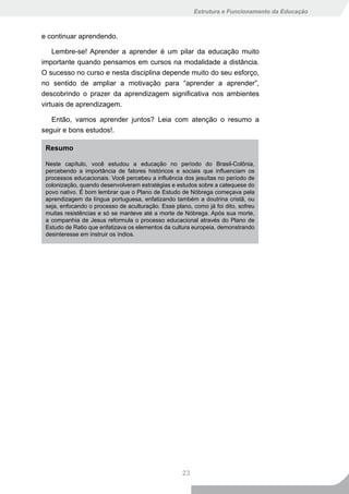 Estrutura e Funcionamento da Educação



e continuar aprendendo.

    Lembre-se! Aprender a aprender é um pilar da educação muito
importante quando pensamos em cursos na modalidade a distância.
O sucesso no curso e nesta disciplina depende muito do seu esforço,
no sentido de ampliar a motivação para “aprender a aprender”,
descobrindo o prazer da aprendizagem significativa nos ambientes
virtuais de aprendizagem.

   Então, vamos aprender juntos? Leia com atenção o resumo a
seguir e bons estudos!.

 Resumo

 Neste capítulo, você estudou a educação no período do Brasil-Colônia,
 percebendo a importância de fatores históricos e sociais que influenciam os
 processos educacionais. Você percebeu a influência dos jesuítas no período de
 colonização, quando desenvolveram estratégias e estudos sobre a catequese do
 povo nativo. É bom lembrar que o Plano de Estudo de Nóbrega começava pela
 aprendizagem da língua portuguesa, enfatizando também a doutrina cristã, ou
 seja, enfocando o processo de aculturação. Esse plano, como já foi dito, sofreu
 muitas resistências e só se manteve até a morte de Nóbrega. Após sua morte,
 a companhia de Jesus reformula o processo educacional através do Plano de
 Estudo de Ratio que enfatizava os elementos da cultura europeia, demonstrando
 desinteresse em instruir os índios.




                                                    23
 