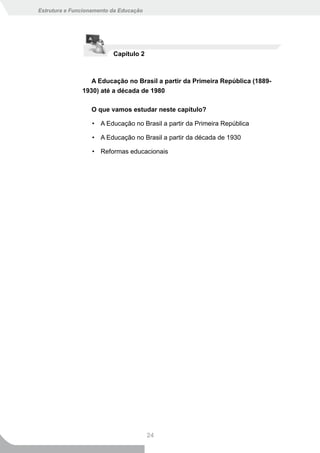 Estrutura e Funcionamento da Educação




                          Capítulo 2



                  A Educação no Brasil a partir da Primeira República (1889-
               1930) até a década de 1980

                  O que vamos estudar neste capítulo?

                   • A Educação no Brasil a partir da Primeira República

                   • A Educação no Brasil a partir da década de 1930

                   • Reformas educacionais




                                        24
 