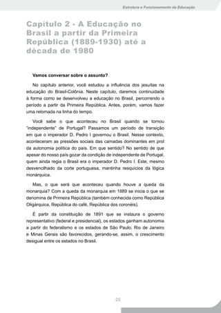 Estrutura e Funcionamento da Educação



Capítulo 2 - A Educação no
Brasil a partir da Primeira
República (1889-1930) até a
década de 1980


   Vamos conversar sobre o assunto?

   No capítulo anterior, você estudou a influência dos jesuítas na
educação do Brasil-Colônia. Neste capítulo, daremos continuidade
à forma como se desenvolveu a educação no Brasil, percorrendo o
período a partir da Primeira República. Antes, porém, vamos fazer
uma retomada na linha do tempo.

    Você sabe o que aconteceu no Brasil quando se tornou
“independente” de Portugal? Passamos um período de transição
em que o imperador D. Pedro I governou o Brasil. Nesse contexto,
aconteceram as pressões sociais das camadas dominantes em prol
da autonomia política do país. Em que sentido? No sentido de que
apesar do nosso país gozar da condição de independente de Portugal,
quem ainda regia o Brasil era o imperador D. Pedro I. Este, mesmo
desvencilhado da corte portuguesa, mantinha resquícios da lógica
monárquica.

   Mas, o que será que aconteceu quando houve a queda da
monarquia? Com a queda da monarquia em 1889 se inicia o que se
denomina de Primeira República (também conhecida como República
Oligárquica, República do café, República dos coronéis).

   É partir da constituição de 1891 que se instaura o governo
representativo (federal e presidencial), os estados ganham autonomia
a partir do federalismo e os estados de São Paulo, Rio de Janeiro
e Minas Gerais são favorecidos, gerando-se, assim, o crescimento
desigual entre os estados no Brasil.




                                           25
 