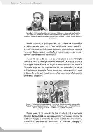 Estrutura e Funcionamento da Educação




                  Figura 2 e 3 - A Primeira República tem início em 1889, com a declaração da República
                    pelo Marechal Deodoro da Fonseca (rosto em destaque), e finaliza no ano de 1930,
                quando o presidente Washington Luís é deposto pelos militares, e Getúlio Vargas assume a
                                                        presidência.


                  Nesse contexto, a passagem de um modelo exclusivamente
               agrário-exportador para um modelo parcialmente urbano industrial,
               impulsiona o surgimento de novas demandas emergentes de recursos
               humanos. Desse modo, a estreita oferta de ensino começou a chocar-
               se com a demanda social de educação.

                  Frente ao crescente processo de urbanização e industrialização
               pelo qual passa o Brasil já no início do século XX, cresce, então, a
               defasagem existente entre educação e desenvolvimento no Brasil. A
               demanda pelas escolas cresce e não há um quantitativo de vagas
               suficientes para atendê-la. Desse modo, gera um desequilíbrio entre
               a demanda social por vagas nas escolas e as vagas efetivamente
               ofertadas à sociedade.




                  Figura 4 - Visita de autoridades à escola Visconde de Ouro Preto. Diretor de Instrução
                  Pública Fernando de Azevedo, com o Presidente Washington Luís e o Prefeito Antonio
                              Prado Jr. Fotografia de Augusto Malta. 24 set. 1927 (IEB/USP).


                   Desse modo, é no contexto do final do século XIX e primeiras
               décadas do século XX que vemos acontecer movimentos em prol da
               institucionalização e expansão da escola pública. Tais movimentos,
               identificados enquanto de entusiasmo e otimismo pedagógico,

                                            26
 