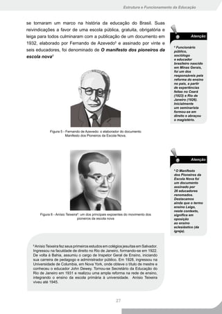 Estrutura e Funcionamento da Educação



se tornaram um marco na história da educação do Brasil. Suas
reivindicações a favor de uma escola pública, gratuita, obrigatória e
leiga para todos culminaram com a publicação de um documento em                                 Atenção
1932, elaborado por Fernando de Azevedo5 e assinado por vinte e
                                                                                      5
                                                                                        Funcionário
seis educadores, foi denominado de O manifesto dos pioneiros da                       público,
escola nova7                                                                          sociólogo
                                                                                      e educador
                                                                                      brasileiro nascido
                                                                                      em Minas Gerais,
                                                                                      foi um dos
                                                                                      responsáveis pela
                                                                                      reforma do ensino
                                                                                      no país, a partir
                                                                                      de experiências
                                                                                      feitas no Ceará
                                                                                      (1923) e Rio de
                                                                                      Janeiro (1926).
                                                                                      Inicialmente
                                                                                      um seminarista
                                                                                      formou-se em
                                                                                      direito e abraçou
                                                                                      o magistério.


             Figura 5 - Fernando de Azevedo: o elaborador do documento
                        Manifesto dos Pioneiros da Escola Nova.




                                                                                                Atenção

                                                                                      6
                                                                                        O Manifesto
                                                                                      dos Pioneiros da
                                                                                      Escola Nova foi
                                                                                      um documento
                                                                                      assinado por
                                                                                      26 educadores
                                                                                      renomados.
                                                                                      Destacamos
                                                                                      ainda que o termo
                                                                                      ensino Leigo,
                                                                                      neste contexto,
       Figura 6 - Anísio Teixeira6: um dos principais expoentes do movimento dos      significa em
                                 pioneiros da escola nova                             oposição
                                                                                      ao ensino
                                                                                      eclesiástico (da
                                                                                      igreja).



   8
     Anísio Teixeira fez seus primeiros estudos em colégios jesuítas em Salvador.
   Ingressou na faculdade de direito no Rio de Janeiro, formando-se em 1922.
   De volta à Bahia, assumiu o cargo de Inspetor Geral de Ensino, iniciando
   sua carreira de pedagogo e administrador público. Em 1928, ingressou na
   Universidade de Columbia, em Nova York, onde obteve o título de mestre e
   conheceu o educador John Dewey. Tornou-se Secretário da Educação do
   Rio de Janeiro em 1931 e realizou uma ampla reforma na rede de ensino,
   integrando o ensino da escola primária à universidade. Anísio Teixeira
   viveu até 1945.




                                                        27
 