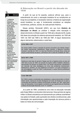 Estrutura e Funcionamento da Educação



                      A Educação no Brasil a partir da década de
                      1930

          Atenção        A partir do que já foi exposto, pode-se afirmar que, para o
                      entendimento de como a educação brasileira foi se constituindo ao
7
  A Reforma           longo de sua trajetória, é necessário retomar a história da organização
Francisco
Campos, em            social brasileira, ou seja, é fundamental considerar as relações
1931, representou
de fato uma           econômicas, políticas, sociais, de cada período histórico.
ação objetiva
do Estado                 Nesse sentido, Romanelli (2001), em seu livro História da
em relação
à educação,           Educação no Brasil, ao analisar a relação entre educação e
ou seja, uma          desenvolvimento no Brasil a partir de 1930 até a década de 60, expõe
organização
da estrutura do       três fases da evolução do sistema educacional brasileiro: de 1930 até
ensino à base
de um sistema         1937; de 1937 até 1946 e de 1946 até 1961. A seguir destacamos
nacional.             alguns elementos relacionados a cada fase:
Regulamentou
uma estrutura
orgânica               A) De 1930 a 1937
ao ensino
secundário,
comercial
                       No campo político vemos a atuação do governo provisório com Getúlio Vargas.
e superior             No campo educacional, destacamos, nesse período, a Reforma Francisco
da época.              Campos7 ocorrida em 1931 e a luta dos Pioneiros da Escola Nova contra as
Teoricamente           forças conservadoras da época, culminando com a carta de manifesto de 1932.
foi uma grande
reforma, na
prática, entretanto    B) De 1937 a 1946
volveu-se
preferencialmente
para organização       Verifica-se outra fase do governo Vargas que faz a trajetória entre os anos de
do sistema             1937 até os anos de 1945. Um período de regime político totalitário (ditadura),
educacional            denominado de período do Estado Novo. No campo educacional, representou
das elites.            um intervalo nas lutas ideológicas em torno dos problemas educacionais.
(ROMANELLI,            Destacamos, também, as Leis Orgânicas do Ensino10, as quais começaram a
2001).                 ser promulgadas a partir de 1942, e estruturaram o ensino técnico-profissional
                       durante o período.


                       C) De 1946-1961

                       Em 1946 é votada a constituição que restabelece o regime democrático no Brasil.
                       Assim sendo, reinicia-se às lutas ideológicas em torno do Projeto de Lei para a
                       construção das Diretrizes e Bases da Educação do Brasil. Em 1961, após treze
                       anos de discussões, é promulgada a primeira Lei que regulamenta as Diretrizes
                       e Bases da Educação Nacional, a Lei11 nº. 4.024/61.


                          Já a partir de 1964, constata-se uma crise na educação marcada
                      pelo Golpe Militar e os Acordos Internacionais. Esse período de regime
                      militar no Brasil caracterizou-se basicamente por práticas autoritárias9
                      nas ações do Estado, pela supressão dos direitos constitucionais, pela
                      intimidação aos oposicionistas e pela imposição de censura prévia a
                      todos os meios de comunicação.



                                                28
 