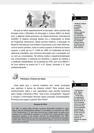 Estrutura e Funcionamento da Educação




                                                                                               Atenção


                                                                                     8
                                                                                       Reforma relativa
                                                                                     ao ensino
                                                                                     secundário,
                                                                                     também
    No que se refere especificamente à educação, vários acordos são                  conhecida
                                                                                     como a reforma
firmados entre o Ministério da Educação e Cultura (MEC) do Brasil                    CAPANEMA,
                                                                                     em virtude do
com a Agência Norte-americana de Desenvolvimento Internacional
                                                                                     ministro Gustavo
(USAID). O objetivo principal desses era a implantação no Brasil                     Capanema que
                                                                                     por iniciativa
de Programas americanos. Nesse período histórico, a educação no                      própria iniciou
                                                                                     as reformas em
Brasil foi marcada por uma ênfase no tecnicismo e por duas reformas,
                                                                                     1942, ainda de
uma no ensino primário, outra no ensino superior. A reforma do ensino                forma parcial.

superior, a partir da Lei nº. 5.540 de 1968, foi implantada de forma
altamente autoritária, sem nenhuma discussão com a sociedade civil
ou com as universidades. Tal reforma institui a departamentalização
nas universidades, a matrícula por disciplina, o regime de créditos e
o vestibular classificatório. Já na década de 1970, com a Lei 5692/71,
há uma reforma no ensino do 1º e 2º. Graus, tornando o 2º. grau
profissionalizante.




            Filmoteca: Cinema em Ação


   Você sabia que o cinema brasileiro tem várias produções                                     Atenção

que reportam à época da ditadura militar? Para ampliar seus
                                                                                     9
                                                                                       Você já leu o
conhecimentos sobre o que representou esse período tenebroso                         livro “Brasil:
para o Brasil, indicamos o filme “Que é isso, companheiro”. Seguem                   Nunca Mais
                                                                                     “ ? Esta obra
a sinopse e informações técnicas dessa produção cinematográfica.                     foi organizada
                                                                                     por Dom Paulo
Pronto(a) para pegar a pipoca? Bom filme!!                                           Evaristo Arns. O
                                                                                     livro apresenta
                                Sinopse do Filme                                     vários exemplos
                                                                                     de torturas que
                                                                                     foram realizadas
 Em 1964, um golpe militar derruba o governo democrático brasileiro e, após          no período da
 alguns anos de manifestações políticas, é promulgado, em dezembro de 1968,          Didatura Militar.
 o Ato Constitucional nº 5, que nada mais era que o golpe dentro do golpe, pois      É uma obra que
 acabava com a liberdade de imprensa e os direitos civis. Neste período, vários      revela o lado
 estudantes abraçam a luta armada, entrando na clandestinidade. Em 1969,             cruel de nossa
 militantes do MR-8 elaboram um plano para sequestrar o embaixador dos Estados       história no
 Unidos (Alan Arkin) para trocá-lo por prisioneiros políticos, que eram torturados   período do regime
 nos porões da ditadura.                                                             militar.



                                                     29
 