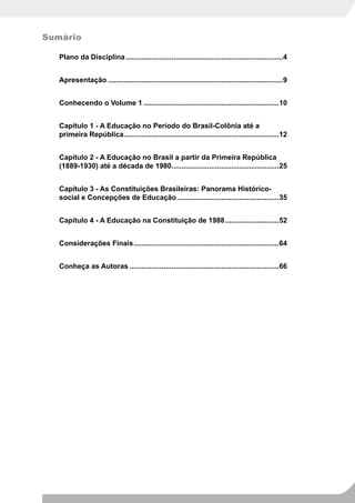 Sumário

   Plano da Disciplina ...............................................................................4


   Apresentação ........................................................................................9


   Conhecendo o Volume 1 ....................................................................10


   Capítulo 1 - A Educação no Período do Brasil-Colônia até a
   primeira República..............................................................................12


   Capítulo 2 - A Educação no Brasil a partir da Primeira República
   (1889-1930) até a década de 1980......................................................25


   Capítulo 3 - As Constituições Brasileiras: Panorama Histórico-
   social e Concepções de Educação ...................................................35


   Capítulo 4 - A Educação na Constituição de 1988 ...........................52


   Considerações Finais .........................................................................64


   Conheça as Autoras ...........................................................................66
 