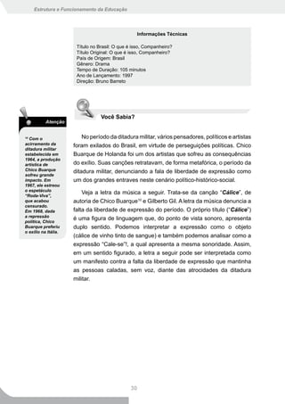 Estrutura e Funcionamento da Educação




                                                    Informações Técnicas

                       Título no Brasil: O que é isso, Companheiro?
                       Título Original: O que é isso, Companheiro?
                       País de Origem: Brasil
                       Gênero: Drama
                       Tempo de Duração: 105 minutos
                       Ano de Lançamento: 1997
                       Direção: Bruno Barreto




                                  Você Sabia?
           Atenção


10
  Com o                   No período da ditadura militar, vários pensadores, políticos e artistas
acirramento da        foram exilados do Brasil, em virtude de perseguições políticas. Chico
ditadura militar
estabelecida em       Buarque de Holanda foi um dos artistas que sofreu as consequências
1964, a produção
artística de          do exílio. Suas canções retratavam, de forma metafórica, o período da
Chico Buarque         ditadura militar, denunciando a fala de liberdade de expressão como
sofreu grande
impacto. Em           um dos grandes entraves neste cenário político-histórico-social.
1967, ele estreou
o espetáculo
“Roda-Viva”,
                         Veja a letra da música a seguir. Trata-se da canção “Cálice”, de
que acabou            autoria de Chico Buarque10 e Gilberto Gil. A letra da música denuncia a
censurado.
Em 1968, dada         falta da liberdade de expressão do período. O próprio título (“Cálice”)
a repressão
política, Chico
                      é uma figura de linguagem que, do ponto de vista sonoro, apresenta
Buarque preferiu      duplo sentido. Podemos interpretar a expressão como o objeto
o exílio na Itália.
                      (cálice de vinho tinto de sangue) e também podemos analisar como a
                      expressão “Cale-se”!, a qual apresenta a mesma sonoridade. Assim,
                      em um sentido figurado, a letra a seguir pode ser interpretada como
                      um manifesto contra a falta da liberdade de expressão que mantinha
                      as pessoas caladas, sem voz, diante das atrocidades da ditadura
                      militar.




                                               30
 