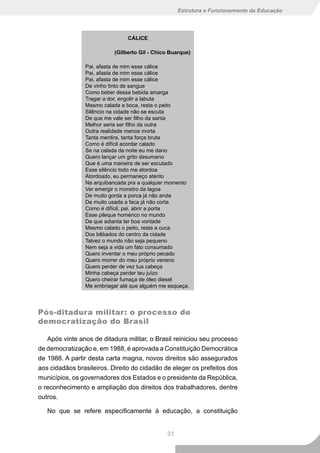 Estrutura e Funcionamento da Educação




                                CÁLICE

                           (Gilberto Gil - Chico Buarque)

                Pai, afasta de mim esse cálice
                Pai, afasta de mim esse cálice
                Pai, afasta de mim esse cálice
                De vinho tinto de sangue
                Como beber dessa bebida amarga
                Tragar a dor, engolir a labuta
                Mesmo calada a boca, resta o peito
                Silêncio na cidade não se escuta
                De que me vale ser filho da santa
                Melhor seria ser filho da outra
                Outra realidade menos morta
                Tanta mentira, tanta força bruta
                Como é difícil acordar calado
                Se na calada da noite eu me dano
                Quero lançar um grito desumano
                Que é uma maneira de ser escutado
                Esse silêncio todo me atordoa
                Atordoado, eu permaneço atento
                Na arquibancada pra a qualquer momento
                Ver emergir o monstro da lagoa
                De muito gorda a porca já não anda
                De muito usada a faca já não corta
                Como é difícil, pai, abrir a porta
                Esse pileque homérico no mundo
                De que adianta ter boa vontade
                Mesmo calado o peito, resta a cuca
                Dos bêbados do centro da cidade
                Talvez o mundo não seja pequeno
                Nem seja a vida um fato consumado
                Quero inventar o meu próprio pecado
                Quero morrer do meu próprio veneno
                Quero perder de vez tua cabeça
                Minha cabeça perder teu juízo
                Quero cheirar fumaça de óleo diesel
                Me embriagar até que alguém me esqueça.




Pós-ditadura militar: o processo de
democratização do Brasil

   Após vinte anos de ditadura militar, o Brasil reiniciou seu processo
de democratização e, em 1988, é aprovada a Constituição Democrática
de 1988. A partir desta carta magna, novos direitos são assegurados
aos cidadãos brasileiros. Direito do cidadão de eleger os prefeitos dos
municípios, os governadores dos Estados e o presidente da República,
o reconhecimento e ampliação dos direitos dos trabalhadores, dentre
outros.

   No que se refere especificamente à educação, a constituição


                                               31
 