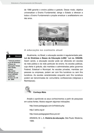 Estrutura e Funcionamento da Educação



                      de 1988 garante o ensino público e gratuito. Desse modo, objetiva
                      universalizar o Ensino Fundamental, obriga o Estado a oferecer a
                      todos o Ensino Fundamental e propõe erradicar o analfabetismo em
                      dez anos.




                      A educação no contexto atual

           Atenção       Atualmente, no Brasil, a educação escolar é regulamentada pela
                      Lei de Diretrizes e Bases da Educação (LDB)11 Lei no. 9394/96.
11
  Você já conhece     Assim sendo, a educação escolar pode ser oferecida em escolas
a Lei de Diretrizes
e Bases da            da rede pública e da rede particular de ensino. As escolas públicas,
Educação? Ainda
não? Então,
                      cuja oferta é gratuita, são mantidas e administradas pelos governos
acesse:               Federal, Estadual e Municipal. As escolas privadas, mantidas por
http://www.
planalto.gov.br/      pessoas ou empresas, podem ser com fins lucrativos ou sem fins
ccivil_03/LEIS/
L9394.htm
                      lucrativos. As escolas caracterizadas enquanto sem fins lucrativos
Acesso em: 05         podem ser denominadas de: comunitária; confessionais (religiosas e
abr. 2009.
                      filantrópicas).




                                  Conheça Mais


                        Amplie e aprofunde os seus conhecimentos a partir de pesquisas
                      em outras fontes. Abaixo seguem algumas indicações:

                             http://www.pedagogia.com.br/historia.php

                             http://.sbhe.org.br

                             http://www.pedagogiaemfoco.pro.br/

                             ARANHA, M. L. A. História da educação. São Paulo: Moderna,
                             1989.


                                              32
 