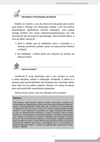 Estrutura e Funcionamento da Educação




            Atividades e Orientações de Estudo


    Explore ao máximo o uso dos fóruns de discussão para colocar
suas ideias e interagir com seus(suas) colegas, a fim de construir
aprendizagens significativas. Quando necessário, você poderá
interagir também com os(as) professores(as)/tutores(as) que irão
acompanhar seu processo de aprendizagem. Bons estudos! Agora, é
hora de refletir. Vamos lá?

   1– Qual a relação que se estabelece entre a educação e o
      contexto econômico, político, social, de cada período histórico
      no Brasil?

   2– Na atualidade, o Brasil ainda vive resquício do período de
      ditadura militar?




            Vamos revisar?


   Lembre-se! É muito importante, para o seu sucesso no curso
e nesta disciplina, esforço e dedicação constantes. A leitura e a
pesquisa para aprofundamento das temáticas aqui discutidas devem
fazer parte de sua prática cotidiana. Reserve um tempo de estudo
para você aprofundar suas leituras e pesquisas.

   Vamos revisar juntos? Leia com atenção e bons estudos!.

 Resumo

 Você estudou, neste capítulo, aspectos sociais, econômicos e políticos que
 influenciaram e/ou determinaram a forma como a educação no Brasil se organizou,
 desde a Primeira República (1889-1930) até o processo de democratização
 na década de 1980. No início do século XX, vemos a demanda pelas escolas
 crescer e a não existência de quantitativo de vagas suficientes para atendê-
 la, fruto do desenvolvimento econômico e urbano do período. Esse momento
 histórico de crise acentuada na educação impulsionou movimentos educacionais
 que culminou na assinatura da Carta do Manifesto dos Pioneiros da Escola
 Nova, em 1932 (movimento que defendeu a escola pública, obrigatória, gratuita e
 laica). Estudamos, também, várias reformas educacionais ocorridas nos diversos
 períodos aqui refletidos, bem como a promulgação da 1ª. Lei de Diretrizes e
 Bases da Educação (LDB) nº. 4.024/61 e a segunda LDB, a qual está em vigor,
 a LDB nº. 9394/96.




                                                    33
 
