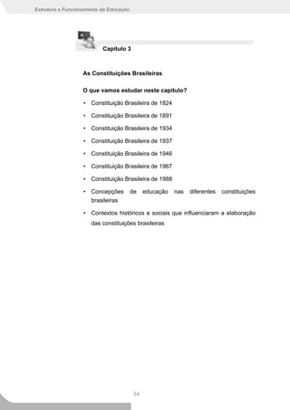 Estrutura e Funcionamento da Educação




                          Capítulo 3



                  As Constituições Brasileiras

                  O que vamos estudar neste capítulo?

                   • Constituição Brasileira de 1824

                   • Constituição Brasileira de 1891

                   • Constituição Brasileira de 1934

                   • Constituição Brasileira de 1937

                   • Constituição Brasileira de 1946

                   • Constituição Brasileira de 1967

                   • Constituição Brasileira de 1988

                   • Concepções         de   educação   nas   diferentes   constituições
                     brasileiras

                   • Contextos históricos e sociais que influenciaram a elaboração
                      das constituições brasileiras




                                        34
 