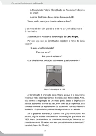 Estrutura e Funcionamento da Educação



                   • A Constituição Federal (Constituição da República Federativa
                     do Brasil)

                   • A Lei de Diretrizes e Bases para a Educação (LDB)

                  Vamos, então, começar a discutir cada uma delas?


               Conhecendo um pouco sobre a Constituição
               Brasileira

                  As constituições recebem a denominação de Carta Magna.

                 Por que será que as Constituições recebem o nome de Carta
               Magna?

                      O que é uma Constituição?

                             Para que serve?

                                    Por quem é elaborada?

                  Que tal refletirmos juntos(as) sobre esses questionamentos?




                                        Figura 7 – Constituição de 1988


                    A Constituição é chamada Carta Magna porque é o documento
               inicial que traz a base legal para as diversas áreas da sociedade. Nela,
               está contida a legislação de um modo geral, desde a organização
               política, econômica e social do país, bem como seus segmentos. Sua
               utilidade é nortear os regulamentos da sociedade. Por isso mesmo é
               elaborada conjuntamente por diversos segmentos da sociedade.

                  Até o presente momento já tivemos sete (07) constituições. No
               entanto, alguns autores consideram as reformulações que houve, em
               1969, como características de uma outra constituição. Optamos por
               classificarmos em 07 (sete), uma vez que oficialmente só tivemos 07
               constituições e não 08 (oito).

                                        36
 