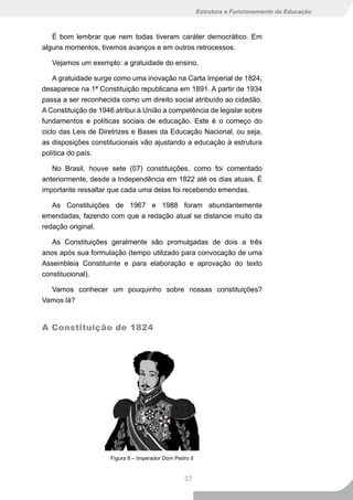 Estrutura e Funcionamento da Educação



   É bom lembrar que nem todas tiveram caráter democrático. Em
alguns momentos, tivemos avanços e em outros retrocessos.

   Vejamos um exemplo: a gratuidade do ensino.

    A gratuidade surge como uma inovação na Carta Imperial de 1824;
desaparece na 1ª Constituição republicana em 1891. A partir de 1934
passa a ser reconhecida como um direito social atribuído ao cidadão.
A Constituição de 1946 atribui à União a competência de legislar sobre
fundamentos e políticas sociais de educação. Este é o começo do
ciclo das Leis de Diretrizes e Bases da Educação Nacional, ou seja,
as disposições constitucionais vão ajustando a educação à estrutura
política do país.

   No Brasil, houve sete (07) constituições, como foi comentado
anteriormente, desde a Independência em 1822 até os dias atuais. É
importante ressaltar que cada uma delas foi recebendo emendas.

   As Constituições de 1967 e 1988 foram abundantemente
emendadas, fazendo com que a redação atual se distancie muito da
redação original.

   As Constituições geralmente são promulgadas de dois a três
anos após sua formulação (tempo utilizado para convocação de uma
Assembleia Constituinte e para elaboração e aprovação do texto
constitucional).

  Vamos conhecer um pouquinho sobre nossas constituições?
Vamos lá?


A Constituição de 1824




                     Figura 8 – Imperador Dom Pedro II


                                                  37
 