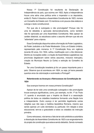 Estrutura e Funcionamento da Educação



                  Nossa 1ª Constituição foi resultante da Declaração de
               Independência do país, que ocorreu em 1822. Após a Independência
               houve uma séria crise política entre o imperador e os deputados,
               então D. Pedro II dissolve a Assembleia Constituinte de 1823, nomeia
               um Conselho de Estado com 10 membros e em poucos dias elabora e
               outorga o texto constitucional.

                  Por que ela é outorgada e não promulgada? Porque não foi
               uma lei debatida e aprovada democraticamente, como também
               não foi aprovada por uma Assembleia Constituinte. Mas apesar do
               caráter ditatorial, os estudiosos sobre o assunto afirmam que ela era
               “adiantada” para a época.

                   Essa Constituição dispunha sobre a formação do Poder Legislativo,
               do Poder Judiciário e do Poder Moderador. Criou um Estado Unitário,
               representado pelo monarca. A 1ª Constituição ficou em vigência
               durante 65 anos. Em 1834, sofreu modificação com o Ato Adicional.
               Dentre as inovações estão: a criação de Assembleias Legislativas nas
               províncias (legislavam sobre vários assuntos, inclusive instrução),
               criação do Município Neutro (a Corte) e extinção do Conselho do
               Estado.

                  Ter uma Constituição brasileira já foi um passo importante para o
               país. Observe que só aconteceu em 1824, ou seja, já havia passado
               quantos anos da colonização e submissão a Portugal?

                  Relembrando os Avanços e Retrocessos da Constituição de
               1824

                  Que avanços tivemos em nossa primeira Constituição?

                   Apesar de ter sido uma constituição outorgada e não promulgada
               trouxe avanços significativos, como, por exemplo, no Art. 1º do Título
               1º, quando é anunciado que o Império do Brasil é a associação
               política de todos os cidadãos brasileiros formando uma Nação livre
               e independente. Outro avanço é ter permitido legalmente outras
               religiões que não seja a Católica Apostólica Romana, mesmo que
               sendo apenas um culto doméstico ou particular. Em relação à área
               educacional, tem-se a gratuidade a todos os cidadãos da instrução
               primária.

                  Como retrocesso, nós temos o fato de ter sido arbitrária e autoritária
               a dissolução da Assembleia Constituinte de 1823 e ao engavetamento
               do projeto de constituição que estava sendo debatido. Sendo nomeado

                                        38
 