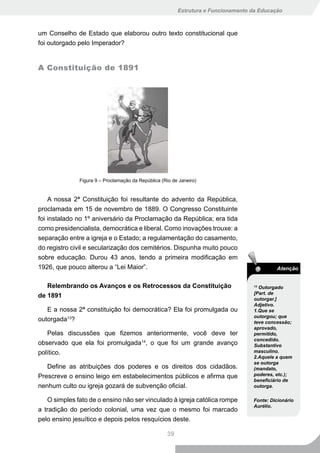 Estrutura e Funcionamento da Educação



um Conselho de Estado que elaborou outro texto constitucional que
foi outorgado pelo Imperador?


A Constituição de 1891




              Figura 9 – Proclamação da República (Rio de Janeiro)


    A nossa 2ª Constituição foi resultante do advento da República,
proclamada em 15 de novembro de 1889. O Congresso Constituinte
foi instalado no 1º aniversário da Proclamação da República; era tida
como presidencialista, democrática e liberal. Como inovações trouxe: a
separação entre a igreja e o Estado; a regulamentação do casamento,
do registro civil e secularização dos cemitérios. Dispunha muito pouco
sobre educação. Durou 43 anos, tendo a primeira modificação em
1926, que pouco alterou a “Lei Maior”.                                                       Atenção


   Relembrando os Avanços e os Retrocessos da Constituição                          13
                                                                                      Outorgado
                                                                                    [Part. de
de 1891                                                                             outorgar.]
                                                                                    Adjetivo.
   E a nossa 2ª constituição foi democrática? Ela foi promulgada ou                 1.Que se
                                                                                    outorgou; que
outorgada13?                                                                        teve concessão;
                                                                                    aprovado,
   Pelas discussões que fizemos anteriormente, você deve ter                        permitido,
                                                                                    concedido.
observado que ela foi promulgada14, o que foi um grande avanço                      Substantivo
político.                                                                           masculino.
                                                                                    2.Aquele a quem
                                                                                    se outorga
   Define as atribuições dos poderes e os direitos dos cidadãos.                    (mandato,
Prescreve o ensino leigo em estabelecimentos públicos e afirma que                  poderes, etc.);
                                                                                    beneficiário de
nenhum culto ou igreja gozará de subvenção oficial.                                 outorga.

   O simples fato de o ensino não ser vinculado à igreja católica rompe             Fonte: Dicionário
                                                                                    Aurélio.
a tradição do período colonial, uma vez que o mesmo foi marcado
pelo ensino jesuítico e depois pelos resquícios deste.

                                                     39
 