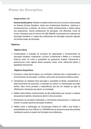 Plano da Disciplina

     Carga horária: 60h

     Ementa da Disciplina: Realizar a análise histórica de como ocorreu a estruturação
     do Sistema Escolar Brasileiro, frente aos fundamentos filosóficos, históricos e
     socioeconômicos e políticos, de forma a refletir conhecimentos e valores éticos
     aos graduandos, futuros profissionais da educação, nos diferentes níveis de
     ensino. Destaque para os termos da LDB 9394/96 no processo de mudanças da
     educação brasileira e o papel dos profissionais de educação enquanto agentes
     de transformação da educação.

 Objetivos

     Objetivo Geral

 1 Contextualizar a evolução do processo de organização e funcionamento da
   educação brasileira, focalizando o Ensino Fundamental e Médio e o momento
   histórico atual, de modo a possibilitar ao graduando analisar criticamente e
   posicionar-se como agente desse processo, tendo como referencial básico a
   legislação educacional.

 	   Objetivos	Específicos

 1 Conhecer a base teórico-legal e as condições materiais para a organização e o
   funcionamento da educação, no Brasil, como parte do processo histórico-social.

 2 Caracterizar as relações entre educação e sociedade no Brasil, considerando o
   desenvolvimento da economia, a evolução da cultura e a estruturação do poder
   político. Bem como perceber a dependência das leis em relação ao jogo de
   influências e interesses que atuam na sociedade.

 3 Refletir sobre fatores condicionantes da alta seletividade que marcam o sistema
   educacional brasileiro, situando-os dentro e fora da escola;

 4 Reconhecer as principais instituições e movimentos educacionais e o papel que
   tiveram no quadro geral da educação brasileira;

 5 Refletir sobre a delimitação da Constituição Federal de 1988 e dos limites e
   possibilidades da nova LDB (lei no. 9394/96) face ao panorama atual das políticas
   neoliberais quanto ao quadro de formação dos professores.
 