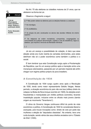 Estrutura e Funcionamento da Educação



                          No Art. 70 são eleitores os cidadãos maiores de 21 anos, que se
                      alistarem na forma da Lei.
          Atenção
                          Observe o fragmento a seguir:
14
  Do lat.              § 1º Não podem alistar-se eleitores para as eleições federais ou estaduais:
[Promulgare]
Verbo transitivo
direto. Ordenar a      1° Os mendigos;
publicação de(lei).
                       2° Os analfabetos;
Fonte: Dicionário
Aurélio.               3° As praças de pret, excetuados os alunos das escolas militares de ensino
                       superior;

                       4° Os religiosos de ordem monásticas, companhias, congregações ou
                       comunidades de qualquer denominação, sujeitas a voto de obediência, regra ou
                       estatuto, que importe a renúncia da liberdade individual.

                       [...]


                         Já era um avanço a possibilidade de votação, é claro que essa
                      eleição ainda era muito restrita às camadas dominantes, pois estes
                      detinham não só o poder econômico como também o político e o
                      social.

                         É bom lembrar que esta Constituição surgiu após a Proclamação
                      da República, que foi um avanço político após a transição entre uma
                      monarquia colonizadora, passando por um período imperial até enfim
                      chegar num regime político próprio do povo brasileiro.


                      A Constituição de 1934

                          A Constituição de 1934 surgiu quatro anos após a Revolução
                      de 1930, tendo como maior representante Getúlio Vargas. Nesse
                      período, a situação econômica do país não era boa (reflexo direto do
                      colapso na Bolsa de Nova Iorque ocorrido em 1929). As eleições eram
                      fraudulentas e manipuladas por chefes políticos (coronéis), levando
                      insatisfação popular, inclusive entre os oficiais mais jovens (dando
                      origem ao movimento “Tenentismo”).

                         O clima do Governo Vargas continuava difícil do ponto de vista
                      econômico e político. A Constituição de 1934 foi considerada liberal e
                      avançada, pois trouxe inovações como: direito de voto por parte das
                      mulheres e eleição de “deputados classistas”. No entanto, teve uma
                      curta duração, sendo vários dos seus direitos anulados com o “Estado
                      de Sítio” (1935).


                                                40
 