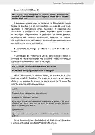 Estrutura e Funcionamento da Educação



   Segundo Poletti (2001, p. 48):

 “Seu pequeno tempo de vigência não afasta ou elimina a sua importância
 histórica.	Ela,	embora	durasse	pouco,	projetou	e	ainda	o	faz,	sua	influência	
 sobre o tempo futuro”.

    A educação ocupou lugar de destaque na Constituição, sendo
tratada no Capítulo II e em outros artigos, no corpo do texto legal,
apontando e incorporando varias discussões e propostas dos
educadores e intelectuais da época. Propunha: plano nacional
de educação, obrigatoriedade e gratuidade do ensino primário,
organização dos sistemas educacionais, liberdade de cátedra,
vinculação de recursos de impostos pra manutenção e desenvolvimento
dos sistemas de ensino, entre outros.

   Relembrando os Avanços e os Retrocessos da Constituição
de 1934

    A Constituição de 1934 atribui à União a competência de traçar as
diretrizes da educação nacional, não excluindo a legislação estadual
supletiva ou complementar sobre a educação.

 Art. 10 compete concorrentemente a União e aos Estados:

 VI. difundir a instrução pública em todos os seus graus.


   Nesta Constituição, há algumas alterações em relação a quem
pode ser um eleitor brasileiro. Por exemplo, a abertura para serem
eleitores as pessoas de ambos os sexos acima de 18 anos. No
entanto, algumas restrições continuam.

 Art 18 ...

 Parágrafo Único: Não se podem alistar eleitores:

 a) os que não saibam ler e escrever;

 b) as praças de pret, salvo os sargentos do Exército e da Armada, e das forças
 auxiliares do Exército, bem como os alunos da escolas militares de ensino
 superior e os aspirantes a oficial;

 c) os mendigos;

 d) os que estiverem, temporária ou definitivamente, privados dos direitos
 políticos.

   Nesta Constituição, um Capítulo inteiro é destinado à Educação e
à Cultura. O Capítulo II do Título V contém 10 artigos.


                                                    41
 