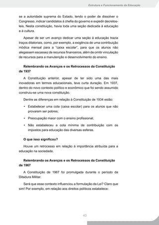 Estrutura e Funcionamento da Educação



se a autoridade suprema do Estado, tendo o poder de dissolver o
Congresso, indicar candidatos à chefia do governo e expedir decretos-
leis. Nesta constituição, havia toda uma seção dedicada à educação
e à cultura.

    Apesar de ser um avanço dedicar uma seção à educação trazia
traços ditatoriais, como, por exemplo, a exigência de uma contribuição
módica mensal para a “caixa escolar”, para que os alunos não
alegassem escassez de recursos financeiros, além de omitir vinculação
de recursos para a manutenção e desenvolvimento do ensino.

   Relembrando os Avanços e os Retrocessos da Constituição
de 1937

   A Constituição anterior, apesar de ter sido uma das mais
inovadoras em termos educacionais, teve curta duração. Em 1937,
dentro do novo contexto político e econômico que foi sendo assumido
construiu-se uma nova constituição.

   Dentre as diferenças em relação à Constituição de 1934 estão:

   • Estabelecer uma cota (caixa escolar) para os alunos que não
     provarem ser pobres;

   • Preocupação maior com o ensino profissional;

   • Não estabeleceu a cota mínima de contribuição com os
     impostos para educação das diversas esferas.

   O	que	isso	significou?

   Houve um retrocesso em relação à importância atribuída para a
educação na sociedade.

   Relembrando os Avanços e os Retrocessos da Constituição
de 1967

   A Constituição de 1967 foi promulgada durante o período da
Ditadura Militar.

   Será que esse contexto influenciou a formulação da Lei? Claro que
sim! Por exemplo, em relação aos direitos políticos estabelece:




                                             43
 