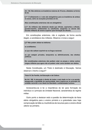 Estrutura e Funcionamento da Educação




                Art. 142. São eleitores os brasileiros maiores de 18 anos, alistados na forma
                da lei.

                § 1º. O alistamento e o voto são obrigatórios para os brasileiros de ambos
                os	sexos,	salvo	as	exceções	previstas	em	lei.

                (Nas constituições anteriores não era obrigatório)

                §	 2º.	 Os	 militares	 são	 alistáveis	 desde	 que	 oficiais,	 aspirantes	 a	 oficiais,	
                guarda-marinha,	 subtenentes	 ou	 suboficiais,	 sargentos	 ou	 alunos	 das	
                escolas	militares	de	ensino	superior	para	formação	de	oficiais.


                   Em constituições anteriores, não é cogitada, de forma escrita
               (legal), a candidatura dos militares. Observe o inciso a seguir:

                § 3º Não podem alistar-se eleitores:

                os analfabetos;

                os	que	não	saibam	exprimir-se	na	língua	nacional;

                os	 que	 estejam	 privados,	 temporária	 ou	 definitivamente,	 dos	 direitos	
                políticos.

                Em constituições anteriores não podiam votar os praças e vários outros
                cargos militares que agora não só podem votar como também ser eleitos.


                  Nesta Constituição, um Título é destinado à Educação. Vamos
               observar o trecho a seguir?

                Título IV. Da Família, da Educação e da Cultura.

                No Art. 168. A educação é direito de todos e será dada no lar e na escola;
                assegurada a igualdade de oportunidade, deve inspirar-se no princípio da
                unidade nacional e nos ideais de liberdade e solidariedade humana.


                   Acrescentou-se à lei a importância do lar para formação do
               indivíduo e o princípio da Unidade Nacional, característica do regime
               militar.

                   Outro ponto a destacar está a questão da determinação da faixa
               etária obrigatória para o ensino primário e a gratuidade caso haja
               comprovação da falta ou insuficiência de recursos para o ensino oficial
               ulterior ao primário.




                                           44
 