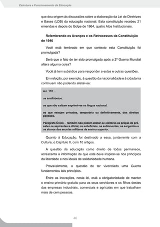 Estrutura e Funcionamento da Educação



               que deu origem às discussões sobre a elaboração da Lei de Diretrizes
               e Bases (LDB) da educação nacional. Esta constituição recebeu 21
               emendas e depois do Golpe de 1964, quatro Atos Institucionais.

                  Relembrando os Avanços e os Retrocessos da Constituição
               de 1946

                  Você está lembrado em que contexto esta Constituição foi
               promulgada?

                   Será que o fato de ter sido promulgada após a 2ª Guerra Mundial
               altera alguma coisa?

                  Você já tem subsídios para responder a estas e outras questões.

                  Em relação, por exemplo, à questão da nacionalidade e à cidadania
               continuam não podendo alistar-se:

                Art. 132 ...

                os analfabetos.

                os	que	não	saibam	exprimir-se	na	língua	nacional.

                os	 que	 estejam	 privados,	 temporária	 ou	 definitivamente,	 dos	 direitos	
                políticos.

                Parágrafo Único – Também não podem alistar-se eleitores as praças de pré,
                salvo	os	aspirantes	a	oficial,	os	suboficiais,	os	subtenentes,	os	sargentos	e	
                os alunos das escolas militares de ensino superior.


                  Quanto à Educação, foi destinado a essa, juntamente com a
               Cultura, o Capítulo II, com 10 artigos.

                  A questão da educação como direito de todos permanece,
               acrescenta a informação de que esta deve inspirar-se nos princípios
               da liberdade e nos ideais de solidariedade humana.

                  Provavelmente, a questão de ter vivenciado uma Guerra
               fundamentou tais princípios.

                  Entre as inovações, nesta lei, está a obrigatoriedade de manter
               o ensino primário gratuito para os seus servidores e os filhos destes
               das empresas industriais, comerciais e agrícolas em que trabalham
               mais de cem pessoas.




                                        46
 