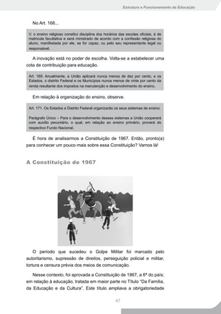 Estrutura e Funcionamento da Educação



   No Art. 168...

 V. o ensino religioso constitui disciplina dos horários das escolas oficiais, é de
 matricula facultativa e será ministrado de acordo com a confissão religiosa do
 aluno, manifestada por ele, se for capaz, ou pelo seu representante legal ou
 responsável.

   A inovação está no poder de escolha. Volta-se a estabelecer uma
cota de contribuição para educação.

 Art. 169. Anualmente, a União aplicará nunca menos de dez por cento, e os
 Estados, o distrito Federal e os Municípios nunca menos de vinte por cento da
 renda resultante dos impostos na manutenção e desenvolvimento do ensino.


   Em relação à organização do ensino, observe.

 Art. 171. Os Estados e Distrito Federal organizarão os seus sistemas de ensino.

 Parágrafo Único – Para o desenvolvimento desses sistemas a União cooperará
 com auxílio pecuniário, o qual, em relação ao ensino primário, proverá do
 respectivo Fundo Nacional.

   É hora de analisarmos a Constituição de 1967. Então, pronto(a)
para conhecer um pouco mais sobre essa Constituição? Vamos lá!


A Constituição de 1967




    O período que sucedeu o Golpe Militar foi marcado pelo
autoritarismo, supressão de direitos, perseguição policial e militar,
tortura e censura prévia dos meios de comunicação.

   Nesse contexto, foi aprovada a Constituição de 1967, a 6ª do país;
em relação à educação, tratada em maior parte no Título “Da Família,
da Educação e da Cultura”. Este título ampliava a obrigatoriedade

                                                      47
 