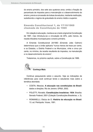 Estrutura e Funcionamento da Educação



               do ensino primário, dos sete aos quatorze anos; omitia a fixação de
               percentuais de impostos para a manutenção e o desenvolvimento do
               ensino; previa a concessão de bolsas de estudos, mediante restituição,
               substituindo o regime de gratuidade do ensino médio e superior.


               Emenda Constitucional 1, de 17/10/1969
               chamada de Constituição de 1969

                  Em relação à educação, manteve-se o texto original da Constituição
               de 1967, mas introduziu-se a vinculação de 20%, pelo menos, da
               receita tributária municipal para o ensino primário.

                  A Emenda Constitucional 24/1983 (Emenda João Calmon)
               determinava que a União aplicaria “nunca menos de treze por cento,
               e os Estados, o Distrito Federal e os Municípios, vinte e cinco por
               cento, no mínimo, da receita resultante de impostos, na manutenção
               e no desenvolvimento do ensino”.

                  Trataremos, no próximo capítulo, sobre a Constituição de 1988.




                          Conheça Mais


                  Continue pesquisando sobre o assunto. Veja as indicações de
               referências para você continuar lendo e estudando mais sobre a
               temática abordada.

                   • COSTA, Messias. A educação nas constituições do Brasil:
                     dados e direções. Rio de Janeiro: DP&A, 2002.

                   • POLETTI, Ronaldo. Constituições brasileiras: 1934. Brasília:
                     Senado Federal, 2001 (Coleção Constituições Brasileiras, v. 3).

                   • ROMANELLI, Otaíza de O. História da educação no Brasil.
                     13. ed. Petrópolis: Vozes, 1991.




                                        48
 